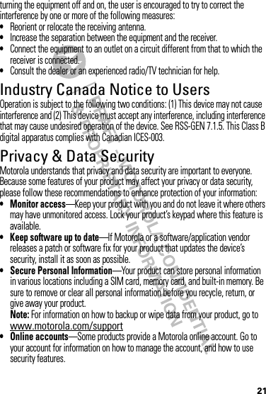 21turning the equipment off and on, the user is encouraged to try to correct the interference by one or more of the following measures:•Reorient or relocate the receiving antenna.•Increase the separation between the equipment and the receiver.•Connect the equipment to an outlet on a circuit different from that to which the receiver is connected.•Consult the dealer or an experienced radio/TV technician for help.Industry Canada Notice to UsersIndustry Canada NoticeOperation is subject to the following two conditions: (1) This device may not cause interference and (2) This device must accept any interference, including interference that may cause undesired operation of the device. See RSS-GEN 7.1.5. This Class B digital apparatus complies with Canadian ICES-003.Privacy &amp; Data SecurityPrivac y &amp; Data Secur ityMotorola understands that privacy and data security are important to everyone. Because some features of your product may affect your privacy or data security, please follow these recommendations to enhance protection of your information:• Monitor access—Keep your product with you and do not leave it where others may have unmonitored access. Lock your product’s keypad where this feature is available.• Keep software up to date—If Motorola or a software/application vendor releases a patch or software fix for your product that updates the device’s security, install it as soon as possible.• Secure Personal Information—Your product can store personal information in various locations including a SIM card, memory card, and built-in memory. Be sure to remove or clear all personal information before you recycle, return, or give away your product.Note: For information on how to backup or wipe data from your product, go to www.motorola.com/support• Online accounts—Some products provide a Motorola online account. Go to your account for information on how to manage the account, and how to use security features.