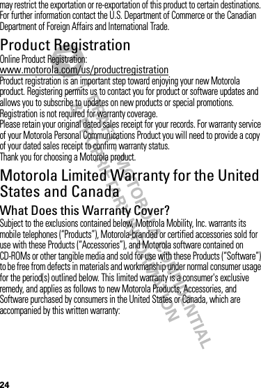 24may restrict the exportation or re-exportation of this product to certain destinations. For further information contact the U.S. Department of Commerce or the Canadian Department of Foreign Affairs and International Trade.Product RegistrationRegistrationOnline Product Registration:www.motorola.com/us/productregistrationProduct registration is an important step toward enjoying your new Motorola product. Registering permits us to contact you for product or software updates and allows you to subscribe to updates on new products or special promotions. Registration is not required for warranty coverage.Please retain your original dated sales receipt for your records. For warranty service of your Motorola Personal Communications Product you will need to provide a copy of your dated sales receipt to confirm warranty status.Thank you for choosing a Motorola product.Motorola Limited Warranty for the United States and CanadaWa rr a n t yWhat Does this Warranty Cover?Subject to the exclusions contained below, Motorola Mobility, Inc. warrants its mobile telephones (“Products”), Motorola-branded or certified accessories sold for use with these Products (“Accessories”), and Motorola software contained on CD-ROMs or other tangible media and sold for use with these Products (“Software”) to be free from defects in materials and workmanship under normal consumer usage for the period(s) outlined below. This limited warranty is a consumer&apos;s exclusive remedy, and applies as follows to new Motorola Products, Accessories, and Software purchased by consumers in the United States or Canada, which are accompanied by this written warranty: