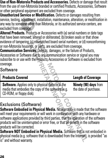 26Use of Non-Motorola Products and Accessories. Defects or damage that result from the use of non-Motorola branded or certified Products, Accessories, Software or other peripheral equipment are excluded from coverage.Unauthorized Service or Modification. Defects or damages resulting from service, testing, adjustment, installation, maintenance, alteration, or modification in any way by someone other than Motorola, or its authorized service centers, are excluded from coverage.Altered Products. Products or Accessories with (a) serial numbers or date tags that have been removed, altered or obliterated; (b) broken seals or that show evidence of tampering; (c) mismatched board serial numbers; or (d) nonconforming or non-Motorola housings, or parts, are excluded from coverage.Communication Services. Defects, damages, or the failure of Products, Accessories or Software due to any communication service or signal you may subscribe to or use with the Products Accessories or Software is excluded from coverage.SoftwareExclusions (Software)Software Embodied in Physical Media. No warranty is made that the software will meet your requirements or will work in combination with any hardware or software applications provided by third parties, that the operation of the software products will be uninterrupted or error free, or that all defects in the software products will be corrected.Software NOT Embodied in Physical Media. Software that is not embodied in physical media (e.g. software that is downloaded from the Internet), is provided “as is” and without warranty.Products Covered Length of CoverageSoftware. Applies only to physical defects in the media that embodies the copy of the software (e.g. CD-ROM, or floppy disk).Ninety (90) days from the date of purchase.