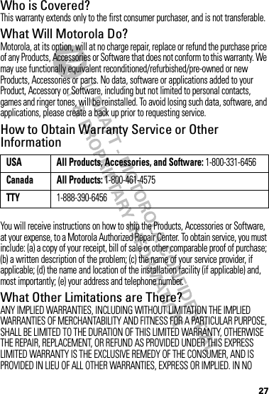 27Who is Covered?This warranty extends only to the first consumer purchaser, and is not transferable.What Will Motorola Do?Motorola, at its option, will at no charge repair, replace or refund the purchase price of any Products, Accessories or Software that does not conform to this warranty. We may use functionally equivalent reconditioned/refurbished/pre-owned or new Products, Accessories or parts. No data, software or applications added to your Product, Accessory or Software, including but not limited to personal contacts, games and ringer tones, will be reinstalled. To avoid losing such data, software, and applications, please create a back up prior to requesting service.How to Obtain Warranty Service or Other InformationYou will receive instructions on how to ship the Products, Accessories or Software, at your expense, to a Motorola Authorized Repair Center. To obtain service, you must include: (a) a copy of your receipt, bill of sale or other comparable proof of purchase; (b) a written description of the problem; (c) the name of your service provider, if applicable; (d) the name and location of the installation facility (if applicable) and, most importantly; (e) your address and telephone number.What Other Limitations are There?ANY IMPLIED WARRANTIES, INCLUDING WITHOUT LIMITATION THE IMPLIED WARRANTIES OF MERCHANTABILITY AND FITNESS FOR A PARTICULAR PURPOSE, SHALL BE LIMITED TO THE DURATION OF THIS LIMITED WARRANTY, OTHERWISE THE REPAIR, REPLACEMENT, OR REFUND AS PROVIDED UNDER THIS EXPRESS LIMITED WARRANTY IS THE EXCLUSIVE REMEDY OF THE CONSUMER, AND IS PROVIDED IN LIEU OF ALL OTHER WARRANTIES, EXPRESS OR IMPLIED. IN NO USA All Products, Accessories, and Software: 1-800-331-6456Canada All Products: 1-800-461-4575TTY1-888-390-6456