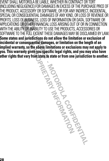 28EVENT SHALL MOTOROLA BE LIABLE, WHETHER IN CONTRACT OR TORT (INCLUDING NEGLIGENCE) FOR DAMAGES IN EXCESS OF THE PURCHASE PRICE OF THE PRODUCT, ACCESSORY OR SOFTWARE, OR FOR ANY INDIRECT, INCIDENTAL, SPECIAL OR CONSEQUENTIAL DAMAGES OF ANY KIND, OR LOSS OF REVENUE OR PROFITS, LOSS OF BUSINESS, LOSS OF INFORMATION OR DATA, SOFTWARE OR APPLICATIONS OR OTHER FINANCIAL LOSS ARISING OUT OF OR IN CONNECTION WITH THE ABILITY OR INABILITY TO USE THE PRODUCTS, ACCESSORIES OR SOFTWARE TO THE FULL EXTENT THESE DAMAGES MAY BE DISCLAIMED BY LAW.Some states and jurisdictions do not allow the limitation or exclusion of incidental or consequential damages, or limitation on the length of an implied warranty, so the above limitations or exclusions may not apply to you. This warranty gives you specific legal rights, and you may also have other rights that vary from state to state or from one jurisdiction to another.