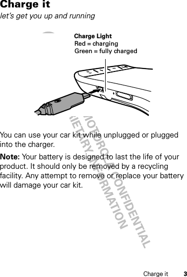 3Charge itCharge itlet’s get you up and runningYou can use your car kit while unplugged or plugged into the charger.Note: Your battery is designed to last the life of your product. It should only be removed by a recycling facility. Any attempt to remove or replace your battery will damage your car kit.Charge LightRed = chargingGreen = fully charged