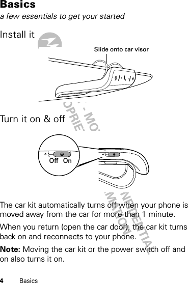 4BasicsBasicsa few essentials to get your startedInstall itTurn it on &amp; offThe car kit automatically turns off when your phone is moved away from the car for more than 1 minute.When you return (open the car door), the car kit turns back on and reconnects to your phone. Note: Moving the car kit or the power switch off and on also turns it on.Slide onto car visorOnOff