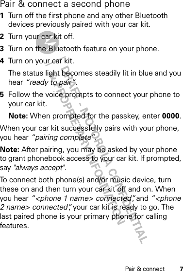 7Pair &amp; connectPair &amp; connect a second phone  1Turn off the first phone and any other Bluetooth devices previously paired with your car kit.2Turn your car kit off.3Turn on the Bluetooth feature on your phone.4Turn on your car kit.The status light becomes steadily lit in blue and you hear “ready to pair”.5Follow the voice prompts to connect your phone to your car kit.Note: When prompted for the passkey, enter 0000.When your car kit successfully pairs with your phone, you hear “pairing complete”. Note: After pairing, you may be asked by your phone to grant phonebook access to your car kit. If prompted, say &quot;always accept&quot;.To connect both phone(s) and/or music device, turn these on and then turn your car kit off and on. When you hear “&lt;phone 1 name&gt; connected”, and “&lt;phone 2 name&gt; connected”, your car kit is ready to go. The last paired phone is your primary phone for calling features.