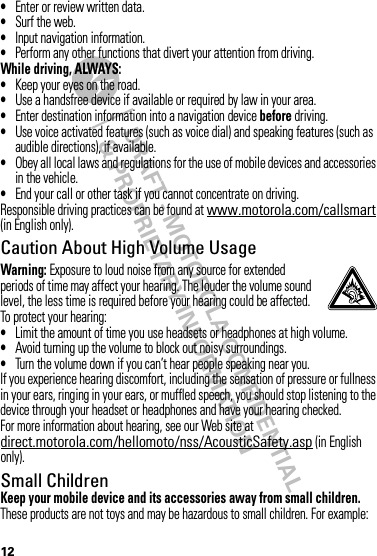 DRAFT - MOTOROLA CONFIDENTIAL&amp; PROPRIETARY INFORMATION12•Enter or review written data.•Surf the web.•Input navigation information.•Perform any other functions that divert your attention from driving.While driving, ALWAYS:•Keep your eyes on the road.•Use a handsfree device if available or required by law in your area.•Enter destination information into a navigation device before driving.•Use voice activated features (such as voice dial) and speaking features (such as audible directions), if available.•Obey all local laws and regulations for the use of mobile devices and accessories in the vehicle.•End your call or other task if you cannot concentrate on driving.Responsible driving practices can be found at www.motorola.com/callsmart (in English only).Caution About High Volume UsageWarning: Exposure to loud noise from any source for extended periods of time may affect your hearing. The louder the volume sound level, the less time is required before your hearing could be affected. To protect your hearing:•Limit the amount of time you use headsets or headphones at high volume.•Avoid turning up the volume to block out noisy surroundings.•Turn the volume down if you can’t hear people speaking near you.If you experience hearing discomfort, including the sensation of pressure or fullness in your ears, ringing in your ears, or muffled speech, you should stop listening to the device through your headset or headphones and have your hearing checked.For more information about hearing, see our Web site at direct.motorola.com/hellomoto/nss/AcousticSafety.asp (in English only).Small ChildrenKeep your mobile device and its accessories away from small children. These products are not toys and may be hazardous to small children. For example: