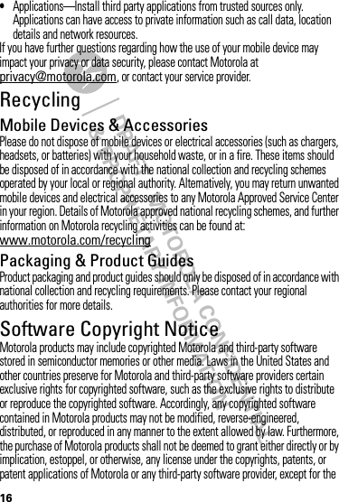 DRAFT - MOTOROLA CONFIDENTIAL&amp; PROPRIETARY INFORMATION16•Applications—Install third party applications from trusted sources only. Applications can have access to private information such as call data, location details and network resources.If you have further questions regarding how the use of your mobile device may impact your privacy or data security, please contact Motorola at privacy@motorola.com, or contact your service provider.RecyclingRecycli ngMobile Devices &amp; AccessoriesPlease do not dispose of mobile devices or electrical accessories (such as chargers, headsets, or batteries) with your household waste, or in a fire. These items should be disposed of in accordance with the national collection and recycling schemes operated by your local or regional authority. Alternatively, you may return unwanted mobile devices and electrical accessories to any Motorola Approved Service Center in your region. Details of Motorola approved national recycling schemes, and further information on Motorola recycling activities can be found at: www.motorola.com/recyclingPackaging &amp; Product GuidesProduct packaging and product guides should only be disposed of in accordance with national collection and recycling requirements. Please contact your regional authorities for more details.Software Copyright NoticeSoft ware Copyright NoticeMotorola products may include copyrighted Motorola and third-party software stored in semiconductor memories or other media. Laws in the United States and other countries preserve for Motorola and third-party software providers certain exclusive rights for copyrighted software, such as the exclusive rights to distribute or reproduce the copyrighted software. Accordingly, any copyrighted software contained in Motorola products may not be modified, reverse-engineered, distributed, or reproduced in any manner to the extent allowed by law. Furthermore, the purchase of Motorola products shall not be deemed to grant either directly or by implication, estoppel, or otherwise, any license under the copyrights, patents, or patent applications of Motorola or any third-party software provider, except for the 
