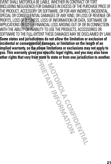 DRAFT - MOTOROLA CONFIDENTIAL&amp; PROPRIETARY INFORMATION21EVENT SHALL MOTOROLA BE LIABLE, WHETHER IN CONTRACT OR TORT (INCLUDING NEGLIGENCE) FOR DAMAGES IN EXCESS OF THE PURCHASE PRICE OF THE PRODUCT, ACCESSORY OR SOFTWARE, OR FOR ANY INDIRECT, INCIDENTAL, SPECIAL OR CONSEQUENTIAL DAMAGES OF ANY KIND, OR LOSS OF REVENUE OR PROFITS, LOSS OF BUSINESS, LOSS OF INFORMATION OR DATA, SOFTWARE OR APPLICATIONS OR OTHER FINANCIAL LOSS ARISING OUT OF OR IN CONNECTION WITH THE ABILITY OR INABILITY TO USE THE PRODUCTS, ACCESSORIES OR SOFTWARE TO THE FULL EXTENT THESE DAMAGES MAY BE DISCLAIMED BY LAW.Some states and jurisdictions do not allow the limitation or exclusion of incidental or consequential damages, or limitation on the length of an implied warranty, so the above limitations or exclusions may not apply to you. This warranty gives you specific legal rights, and you may also have other rights that vary from state to state or from one jurisdiction to another.