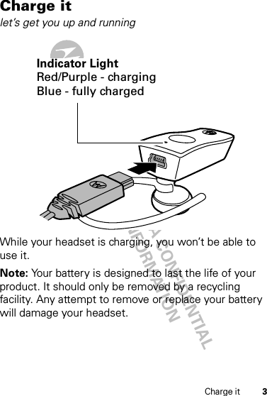 DRAFT - MOTOROLA CONFIDENTIAL&amp; PROPRIETARY INFORMATION3Charge itCharge itlet’s get you up and runningWhile your headset is charging, you won’t be able to use it.Note: Your battery is designed to last the life of your product. It should only be removed by a recycling facility. Any attempt to remove or replace your battery will damage your headset.Indicator LightRed/Purple - chargingBlue - fully charged