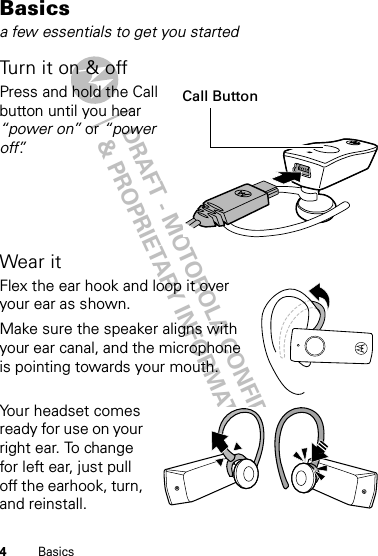 DRAFT - MOTOROLA CONFIDENTIAL&amp; PROPRIETARY INFORMATION4BasicsBasicsa few essentials to get you startedTurn it on &amp; offPress and hold the Call button until you hear “power on” or “power off”.Wear itFlex the ear hook and loop it over your ear as shown.Make sure the speaker aligns with your ear canal, and the microphone is pointing towards your mouth.Your headset comes ready for use on your right ear. To change for left ear, just pull off the earhook, turn, and reinstall.Call Button