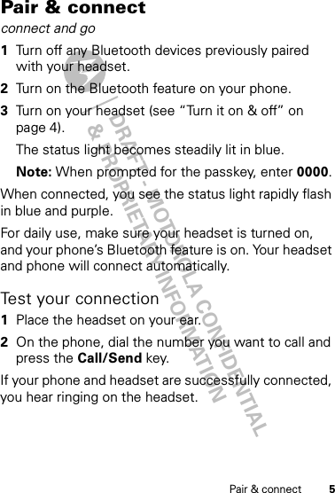 DRAFT - MOTOROLA CONFIDENTIAL&amp; PROPRIETARY INFORMATION5Pair &amp; connectPair &amp; connectconnect and go  1Turn off any Bluetooth devices previously paired with your headset.2Turn on the Bluetooth feature on your phone.3Turn on your headset (see “Turn it on &amp; off” on page 4).The status light becomes steadily lit in blue.Note: When prompted for the passkey, enter 0000.When connected, you see the status light rapidly flash in blue and purple.For daily use, make sure your headset is turned on, and your phone’s Bluetooth feature is on. Your headset and phone will connect automatically.Test your connection  1Place the headset on your ear.2On the phone, dial the number you want to call and press the Call/Send key.If your phone and headset are successfully connected, you hear ringing on the headset.