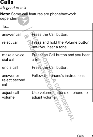 DRAFT - MOTOROLA CONFIDENTIAL&amp; PROPRIETARY INFORMATION7CallsCallsit’s good to talkNote: Some call features are phone/network dependent.To . ..answer call Press the Call button.reject call Press and hold the Volume button until you hear a tone.make a voice dial callPress the Call button and you hear a tone.end a call Press the Call button. answer or reject second callFollow the phone’s instructions.adjust call volumeUse volume buttons on phone to adjust volume.