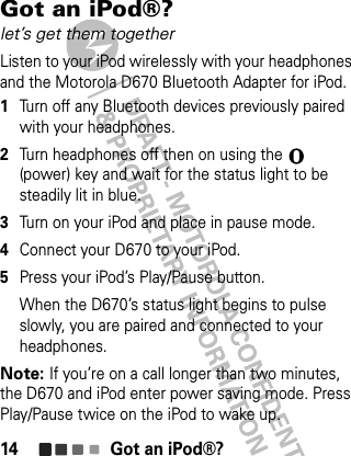 Got an iPod®?14Got an iPod®?let’s get them togetherListen to your iPod wirelessly with your headphones and the Motorola D670 Bluetooth Adapter for iPod. 1Turn off any Bluetooth devices previously paired with your headphones. 2Turn headphones off then on using the   (power) key and wait for the status light to be steadily lit in blue.3Turn on your iPod and place in pause mode. 4Connect your D670 to your iPod.5Press your iPod’s Play/Pause button.When the D670’s status light begins to pulse slowly, you are paired and connected to your headphones.Note: If you’re on a call longer than two minutes, the D670 and iPod enter power saving mode. Press Play/Pause twice on the iPod to wake up.