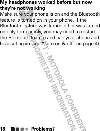 Problems?18My headphones worked before but now they&apos;re not workingMake sure your phone is on and the Bluetooth feature is turned on in your phone. If the Bluetooth feature was turned off or was turned on only temporarily, you may need to restart the Bluetooth feature and pair your phone and headset again (see “Turn on &amp; off” on page 4).