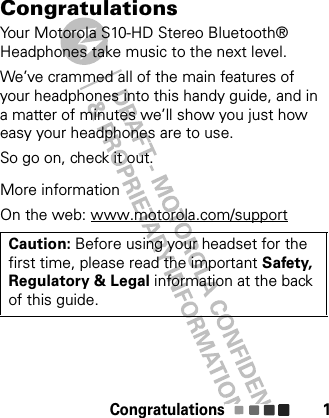 Congratulations 1CongratulationsYour Motorola S10-HD Stereo Bluetooth® Headphones take music to the next level.We’ve crammed all of the main features of your headphones into this handy guide, and in a matter of minutes we’ll show you just how easy your headphones are to use.So go on, check it out.More informationOn the web: www.motorola.com/supportCaution: Before using your headset for the first time, please read the important Safety, Regulatory &amp; Legal information at the back of this guide.