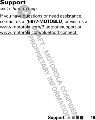 Support 19Supportwe’re here to helpIf you have questions or need assistance, contact us at 1-877-MOTOBLU, or visit us at www.motorola.com/Bluetoothsupport or www.motorola com/bluetoothconnect.
