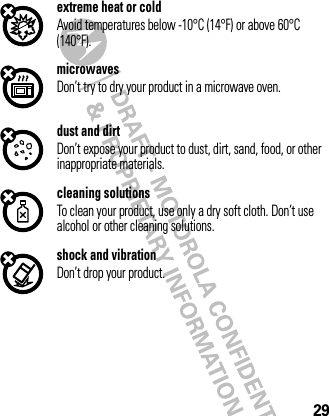 29extreme heat or coldAvoid temperatures below -10°C (14°F) or above 60°C (140°F).microwavesDon’t try to dry your product in a microwave oven.dust and dirtDon’t expose your product to dust, dirt, sand, food, or other inappropriate materials.cleaning solutionsTo clean your product, use only a dry soft cloth. Don’t use alcohol or other cleaning solutions.shock and vibrationDon’t drop your product.