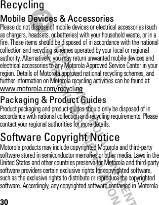 30RecyclingRecycli ngMobile Devices &amp; AccessoriesPlease do not dispose of mobile devices or electrical accessories (such as chargers, headsets, or batteries) with your household waste, or in a fire. These items should be disposed of in accordance with the national collection and recycling schemes operated by your local or regional authority. Alternatively, you may return unwanted mobile devices and electrical accessories to any Motorola Approved Service Center in your region. Details of Motorola approved national recycling schemes, and further information on Motorola recycling activities can be found at: www.motorola.com/recyclingPackaging &amp; Product GuidesProduct packaging and product guides should only be disposed of in accordance with national collection and recycling requirements. Please contact your regional authorities for more details.Software Copyright NoticeSoftware Copyright NoticeMotorola products may include copyrighted Motorola and third-party software stored in semiconductor memories or other media. Laws in the United States and other countries preserve for Motorola and third-party software providers certain exclusive rights for copyrighted software, such as the exclusive rights to distribute or reproduce the copyrighted software. Accordingly, any copyrighted software contained in Motorola 