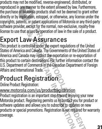 31products may not be modified, reverse-engineered, distributed, or reproduced in any manner to the extent allowed by law. Furthermore, the purchase of Motorola products shall not be deemed to grant either directly or by implication, estoppel, or otherwise, any license under the copyrights, patents, or patent applications of Motorola or any third-party software provider, except for the normal, non-exclusive, royalty-free license to use that arises by operation of law in the sale of a product.Export Law AssurancesExport LawThis product is controlled under the export regulations of the United States of America and Canada. The Governments of the United States of America and Canada may restrict the exportation or re-exportation of this product to certain destinations. For further information contact the U.S. Department of Commerce or the Canadian Department of Foreign Affairs and International Trade.Product RegistrationRegistrationOnline Product Registration:www.motorola.com/us/productregistrationProduct registration is an important step toward enjoying your new Motorola product. Registering permits us to contact you for product or software updates and allows you to subscribe to updates on new products or special promotions. Registration is not required for warranty coverage.