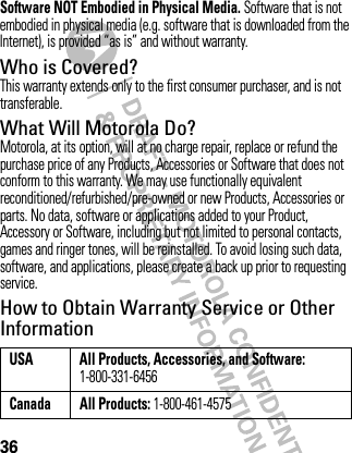 36Software NOT Embodied in Physical Media. Software that is not embodied in physical media (e.g. software that is downloaded from the Internet), is provided “as is” and without warranty.Who is Covered?This warranty extends only to the first consumer purchaser, and is not transferable.What Will Motorola Do?Motorola, at its option, will at no charge repair, replace or refund the purchase price of any Products, Accessories or Software that does not conform to this warranty. We may use functionally equivalent reconditioned/refurbished/pre-owned or new Products, Accessories or parts. No data, software or applications added to your Product, Accessory or Software, including but not limited to personal contacts, games and ringer tones, will be reinstalled. To avoid losing such data, software, and applications, please create a back up prior to requesting service.How to Obtain Warranty Service or Other InformationUSA All Products, Accessories, and Software: 1-800-331-6456Canada All Products: 1-800-461-4575