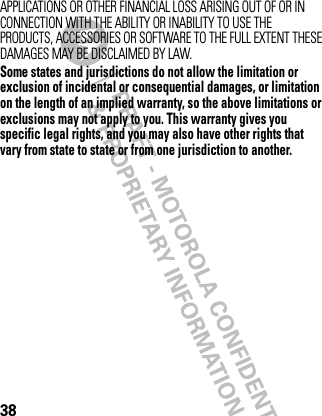 38APPLICATIONS OR OTHER FINANCIAL LOSS ARISING OUT OF OR IN CONNECTION WITH THE ABILITY OR INABILITY TO USE THE PRODUCTS, ACCESSORIES OR SOFTWARE TO THE FULL EXTENT THESE DAMAGES MAY BE DISCLAIMED BY LAW.Some states and jurisdictions do not allow the limitation or exclusion of incidental or consequential damages, or limitation on the length of an implied warranty, so the above limitations or exclusions may not apply to you. This warranty gives you specific legal rights, and you may also have other rights that vary from state to state or from one jurisdiction to another. 