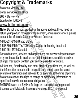 39Copyright &amp; TrademarksMotorola Mobility, Inc.Consumer Advocacy Office600 N US Hwy 45Libertyville, IL 60048www.hellomoto.comNote: Do not ship your product to the above address. If you need to return your product for repairs, replacement, or warranty service, please contact the Motorola Customer Support Center at:1-800-331-6456 (United States)1-888-390-6456 (TTY/TDD United States for hearing impaired)1-800-461-4575 (Canada)Certain features, services and applications are network dependent and may not be available in all areas; additional terms, conditions and/or charges may apply. Contact your service provider for details.All features, functionality, and other product specifications, as well as the information contained in this guide, are based upon the latest available information and believed to be accurate at the time of printing. Motorola reserves the right to change or modify any information or specifications without notice or obligation.MOTOROLA and the Stylized M Logo are trademarks or registered trademarks of Motorola Trademark Holdings, LLC. The Bluetooth 