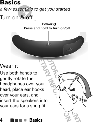 Basics4Basicsa few essentials to get you startedTu rn o n  &amp;  o ffWear itUse both hands to gently rotate the headphones over your head, place ear hooks over your ears, and insert the speakers into your ears for a snug fit. Power Press and hold to turn on/off.