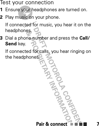 Pair &amp; connect 7Test your connection  1Ensure your headphones are turned on.2Play music on your phone.If connected for music, you hear it on the headphones.3Dial a phone number and press the Call/Send key.If connected for calls, you hear ringing on the headphones.