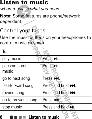 Listen to music8Listen to musicwhen music is what you needNote: Some features are phone/network dependent.Control your tunesUse the music buttons on your headphones to control music playback.To. ..play music Press Å.pause/resume musicPress Å.go to next song Press Ä.fast-forward song Press and hold Ä.rewind song Press and hold Ã.go to previous song Press Ã.stop music Press and hold Å.