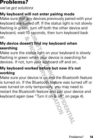 10Problems?Problems?we’ve got solutionsMy keyboard will not enter pairing modeMake sure that any devices previously paired with your keyboard are turned off. If the status light is not slowly flashing in green, turn off both the other device and keyboard, wait 10 seconds, then turn keyboard back on.My device doesn&apos;t find my keyboard when searchingMake sure the status light on your keyboard is slowly flashing in green when your device is searching for devices. If not, turn your keyboard off and on..My keyboard worked before but now it’s not workingMake sure your device is on and the Bluetooth feature is turned on. If the Bluetooth feature was turned off or was turned on only temporarily, you may need to restart the Bluetooth feature and pair your device and keyboard again (see “Turn it on &amp; off” on page 4).