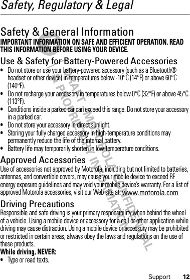 12SupportSafety, Regulatory &amp; LegalSafety &amp; General InformationSafety InformationIMPORTANT INFORMATION ON SAFE AND EFFICIENT OPERATION. READ THIS INFORMATION BEFORE USING YOUR DEVICE.Use &amp; Safety for Battery-Powered Accessories•Do not store or use your battery-powered accessory (such as a Bluetooth® headset or other device) in temperatures below -10°C (14°F) or above 60°C (140°F).•Do not recharge your accessory in temperatures below 0°C (32°F) or above 45°C (113°F).•Conditions inside a parked car can exceed this range. Do not store your accessory in a parked car.•Do not store your accessory in direct sunlight.•Storing your fully charged accessory in high-temperature conditions may permanently reduce the life of the internal battery.•Battery life may temporarily shorten in low-temperature conditions.Approved AccessoriesUse of accessories not approved by Motorola, including but not limited to batteries, antennas, and convertible covers, may cause your mobile device to exceed RF energy exposure guidelines and may void your mobile device’s warranty. For a list of approved Motorola accessories, visit our Web site at: www.motorola.comDriving PrecautionsResponsible and safe driving is your primary responsibility when behind the wheel of a vehicle. Using a mobile device or accessory for a call or other application while driving may cause distraction. Using a mobile device or accessory may be prohibited or restricted in certain areas, always obey the laws and regulations on the use of these products.While driving, NEVER:•Type or read texts.