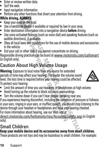 13 Support•Enter or review written data.•Surf the web.•Input navigation information.•Perform any other functions that divert your attention from driving.While driving, ALWAYS:•Keep your eyes on the road.•Use a handsfree device if available or required by law in your area.•Enter destination information into a navigation device before driving.•Use voice activated features (such as voice dial) and speaking features (such as audible directions), if available.•Obey all local laws and regulations for the use of mobile devices and accessories in the vehicle.•End your call or other task if you cannot concentrate on driving.Responsible driving practices can be found at www.motorola.com/callsmart (in English only).Caution About High Volume UsageWarning: Exposure to loud noise from any source for extended periods of time may affect your hearing. The louder the volume sound level, the less time is required before your hearing could be affected. To protect your hearing:•Limit the amount of time you use headsets or headphones at high volume.•Avoid turning up the volume to block out noisy surroundings.•Turn the volume down if you can’t hear people speaking near you.If you experience hearing discomfort, including the sensation of pressure or fullness in your ears, ringing in your ears, or muffled speech, you should stop listening to the device through your headset or headphones and have your hearing checked.For more information about hearing, see our Web site at direct.motorola.com/hellomoto/nss/AcousticSafety.asp (in English only).Small ChildrenKeep your mobile device and its accessories away from small children. These products are not toys and may be hazardous to small children. For example: