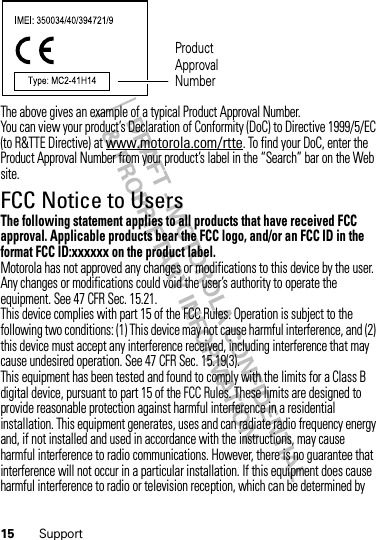 15 SupportThe above gives an example of a typical Product Approval Number.You can view your product’s Declaration of Conformity (DoC) to Directive 1999/5/EC (to R&amp;TTE Directive) at www.motorola.com/rtte. To find your DoC, enter the Product Approval Number from your product’s label in the “Search” bar on the Web site.FCC Notice to UsersFCC NoticeThe following statement applies to all products that have received FCC approval. Applicable products bear the FCC logo, and/or an FCC ID in the format FCC ID:xxxxxx on the product label.Motorola has not approved any changes or modifications to this device by the user. Any changes or modifications could void the user’s authority to operate the equipment. See 47 CFR Sec. 15.21.This device complies with part 15 of the FCC Rules. Operation is subject to the following two conditions: (1) This device may not cause harmful interference, and (2) this device must accept any interference received, including interference that may cause undesired operation. See 47 CFR Sec. 15.19(3).This equipment has been tested and found to comply with the limits for a Class B digital device, pursuant to part 15 of the FCC Rules. These limits are designed to provide reasonable protection against harmful interference in a residential installation. This equipment generates, uses and can radiate radio frequency energy and, if not installed and used in accordance with the instructions, may cause harmful interference to radio communications. However, there is no guarantee that interference will not occur in a particular installation. If this equipment does cause harmful interference to radio or television reception, which can be determined by Product Approval Number