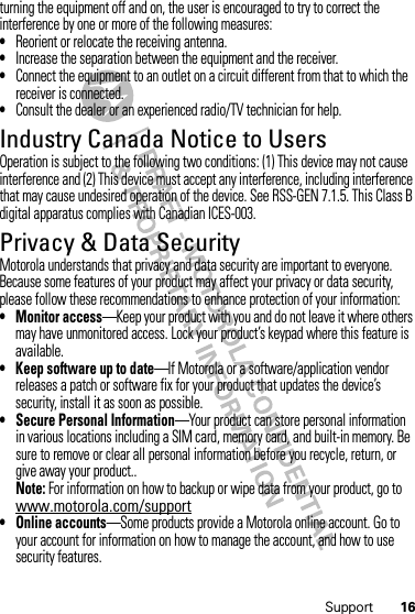 16Supportturning the equipment off and on, the user is encouraged to try to correct the interference by one or more of the following measures:•Reorient or relocate the receiving antenna.•Increase the separation between the equipment and the receiver.•Connect the equipment to an outlet on a circuit different from that to which the receiver is connected.•Consult the dealer or an experienced radio/TV technician for help.Industry Canada Notice to UsersIndustry Canada NoticeOperation is subject to the following two conditions: (1) This device may not cause interference and (2) This device must accept any interference, including interference that may cause undesired operation of the device. See RSS-GEN 7.1.5. This Class B digital apparatus complies with Canadian ICES-003.Privacy &amp; Data SecurityPrivac y &amp; Data Secur ityMotorola understands that privacy and data security are important to everyone. Because some features of your product may affect your privacy or data security, please follow these recommendations to enhance protection of your information:• Monitor access—Keep your product with you and do not leave it where others may have unmonitored access. Lock your product’s keypad where this feature is available.• Keep software up to date—If Motorola or a software/application vendor releases a patch or software fix for your product that updates the device’s security, install it as soon as possible.• Secure Personal Information—Your product can store personal information in various locations including a SIM card, memory card, and built-in memory. Be sure to remove or clear all personal information before you recycle, return, or give away your product..Note: For information on how to backup or wipe data from your product, go to www.motorola.com/support• Online accounts—Some products provide a Motorola online account. Go to your account for information on how to manage the account, and how to use security features.