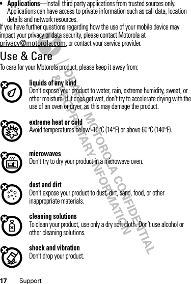 17 Support• Applications—Install third party applications from trusted sources only. Applications can have access to private information such as call data, location details and network resources.If you have further questions regarding how the use of your mobile device may impact your privacy or data security, please contact Motorola at privacy@motorola.com, or contact your service provider.Use &amp; CareUse &amp; CareTo care for your Motorola product, please keep it away from:liquids of any kindDon’t expose your product to water, rain, extreme humidity, sweat, or other moisture. If it does get wet, don’t try to accelerate drying with the use of an oven or dryer, as this may damage the product.extreme heat or coldAvoid temperatures below -10°C (14°F) or above 60°C (140°F).microwavesDon’t try to dry your product in a microwave oven.dust and dirtDon’t expose your product to dust, dirt, sand, food, or other inappropriate materials.cleaning solutionsTo clean your product, use only a dry soft cloth. Don’t use alcohol or other cleaning solutions.shock and vibrationDon’t drop your product.