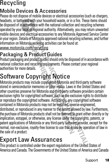 18SupportRecyclingRecycli ngMobile Devices &amp; AccessoriesPlease do not dispose of mobile devices or electrical accessories (such as chargers, headsets, or batteries) with your household waste, or in a fire. These items should be disposed of in accordance with the national collection and recycling schemes operated by your local or regional authority. Alternatively, you may return unwanted mobile devices and electrical accessories to any Motorola Approved Service Center in your region. Details of Motorola approved national recycling schemes, and further information on Motorola recycling activities can be found at: www.motorola.com/recyclingPackaging &amp; Product GuidesProduct packaging and product guides should only be disposed of in accordance with national collection and recycling requirements. Please contact your regional authorities for more details.Software Copyright NoticeSoft ware Copyright NoticeMotorola products may include copyrighted Motorola and third-party software stored in semiconductor memories or other media. Laws in the United States and other countries preserve for Motorola and third-party software providers certain exclusive rights for copyrighted software, such as the exclusive rights to distribute or reproduce the copyrighted software. Accordingly, any copyrighted software contained in Motorola products may not be modified, reverse-engineered, distributed, or reproduced in any manner to the extent allowed by law. Furthermore, the purchase of Motorola products shall not be deemed to grant either directly or by implication, estoppel, or otherwise, any license under the copyrights, patents, or patent applications of Motorola or any third-party software provider, except for the normal, non-exclusive, royalty-free license to use that arises by operation of law in the sale of a product.Export Law AssurancesExport LawThis product is controlled under the export regulations of the United States of America and Canada. The Governments of the United States of America and Canada 