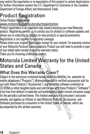 19 Supportmay restrict the exportation or re-exportation of this product to certain destinations. For further information contact the U.S. Department of Commerce or the Canadian Department of Foreign Affairs and International Trade.Product RegistrationRegistrationOnline Product Registration:www.motorola.com/us/productregistrationProduct registration is an important step toward enjoying your new Motorola product. Registering permits us to contact you for product or software updates and allows you to subscribe to updates on new products or special promotions. Registration is not required for warranty coverage.Please retain your original dated sales receipt for your records. For warranty service of your Motorola Personal Communications Product you will need to provide a copy of your dated sales receipt to confirm warranty status.Thank you for choosing a Motorola product.Motorola Limited Warranty for the United States and CanadaWa rr a n t yWhat Does this Warranty Cover?Subject to the exclusions contained below, Motorola Mobility, Inc. warrants its mobile telephones (“Products”), Motorola-branded or certified accessories sold for use with these Products (“Accessories”), and Motorola software contained on CD-ROMs or other tangible media and sold for use with these Products (“Software”) to be free from defects in materials and workmanship under normal consumer usage for the period(s) outlined below. This limited warranty is a consumer&apos;s exclusive remedy, and applies as follows to new Motorola Products, Accessories, and Software purchased by consumers in the United States or Canada, which are accompanied by this written warranty: