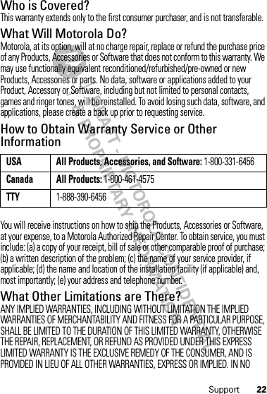 22SupportWho is Covered?This warranty extends only to the first consumer purchaser, and is not transferable.What Will Motorola Do?Motorola, at its option, will at no charge repair, replace or refund the purchase price of any Products, Accessories or Software that does not conform to this warranty. We may use functionally equivalent reconditioned/refurbished/pre-owned or new Products, Accessories or parts. No data, software or applications added to your Product, Accessory or Software, including but not limited to personal contacts, games and ringer tones, will be reinstalled. To avoid losing such data, software, and applications, please create a back up prior to requesting service.How to Obtain Warranty Service or Other InformationYou will receive instructions on how to ship the Products, Accessories or Software, at your expense, to a Motorola Authorized Repair Center. To obtain service, you must include: (a) a copy of your receipt, bill of sale or other comparable proof of purchase; (b) a written description of the problem; (c) the name of your service provider, if applicable; (d) the name and location of the installation facility (if applicable) and, most importantly; (e) your address and telephone number.What Other Limitations are There?ANY IMPLIED WARRANTIES, INCLUDING WITHOUT LIMITATION THE IMPLIED WARRANTIES OF MERCHANTABILITY AND FITNESS FOR A PARTICULAR PURPOSE, SHALL BE LIMITED TO THE DURATION OF THIS LIMITED WARRANTY, OTHERWISE THE REPAIR, REPLACEMENT, OR REFUND AS PROVIDED UNDER THIS EXPRESS LIMITED WARRANTY IS THE EXCLUSIVE REMEDY OF THE CONSUMER, AND IS PROVIDED IN LIEU OF ALL OTHER WARRANTIES, EXPRESS OR IMPLIED. IN NO USA All Products, Accessories, and Software: 1-800-331-6456Canada All Products: 1-800-461-4575TTY1-888-390-6456