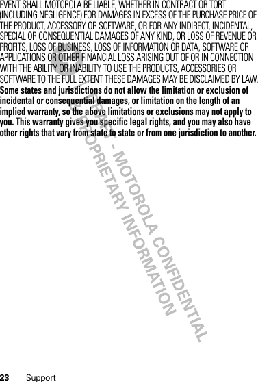 23 SupportEVENT SHALL MOTOROLA BE LIABLE, WHETHER IN CONTRACT OR TORT (INCLUDING NEGLIGENCE) FOR DAMAGES IN EXCESS OF THE PURCHASE PRICE OF THE PRODUCT, ACCESSORY OR SOFTWARE, OR FOR ANY INDIRECT, INCIDENTAL, SPECIAL OR CONSEQUENTIAL DAMAGES OF ANY KIND, OR LOSS OF REVENUE OR PROFITS, LOSS OF BUSINESS, LOSS OF INFORMATION OR DATA, SOFTWARE OR APPLICATIONS OR OTHER FINANCIAL LOSS ARISING OUT OF OR IN CONNECTION WITH THE ABILITY OR INABILITY TO USE THE PRODUCTS, ACCESSORIES OR SOFTWARE TO THE FULL EXTENT THESE DAMAGES MAY BE DISCLAIMED BY LAW.Some states and jurisdictions do not allow the limitation or exclusion of incidental or consequential damages, or limitation on the length of an implied warranty, so the above limitations or exclusions may not apply to you. This warranty gives you specific legal rights, and you may also have other rights that vary from state to state or from one jurisdiction to another.