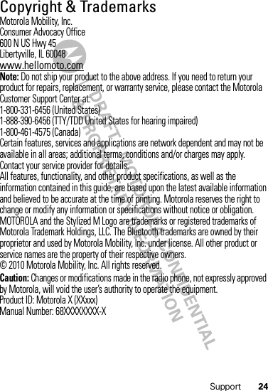 24Support Copyright &amp; TrademarksMotorola Mobility, Inc.Consumer Advocacy Office600 N US Hwy 45Libertyville, IL 60048www.hellomoto.comNote: Do not ship your product to the above address. If you need to return your product for repairs, replacement, or warranty service, please contact the Motorola Customer Support Center at:1-800-331-6456 (United States)1-888-390-6456 (TTY/TDD United States for hearing impaired)1-800-461-4575 (Canada)Certain features, services and applications are network dependent and may not be available in all areas; additional terms, conditions and/or charges may apply. Contact your service provider for details.All features, functionality, and other product specifications, as well as the information contained in this guide, are based upon the latest available information and believed to be accurate at the time of printing. Motorola reserves the right to change or modify any information or specifications without notice or obligation.MOTOROLA and the Stylized M Logo are trademarks or registered trademarks of Motorola Trademark Holdings, LLC. The Bluetooth trademarks are owned by their proprietor and used by Motorola Mobility, Inc. under license. All other product or service names are the property of their respective owners.© 2010 Motorola Mobility, Inc. All rights reserved.Caution: Changes or modifications made in the radio phone, not expressly approved by Motorola, will void the user’s authority to operate the equipment.Product ID: Motorola X (XXxxx)Manual Number: 68XXXXXXXX-X