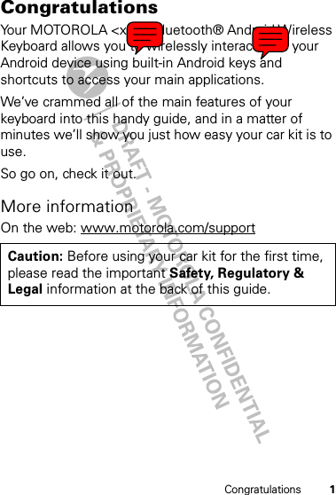 1CongratulationsCongratulationsYour MOTOROLA &lt;xxx&gt; Bluetooth® Android Wireless Keyboard allows you to wirelessly interact with your Android device using built-in Android keys and shortcuts to access your main applications.We’ve crammed all of the main features of your keyboard into this handy guide, and in a matter of minutes we’ll show you just how easy your car kit is to use.So go on, check it out.More informationOn the web: www.motorola.com/supportCaution: Before using your car kit for the first time, please read the important Safety, Regulatory &amp; Legal information at the back of this guide.
