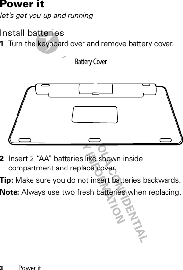 3Power itPower itlet’s get you up and runningInstall batteries 1Turn the keyboard over and remove battery cover.2Insert 2 “AA” batteries like shown inside compartment and replace cover.Tip: Make sure you do not insert batteries backwards.Note: Always use two fresh batteries when replacing.Battery Cover