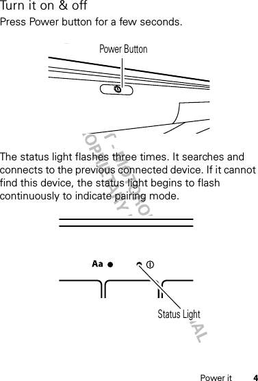 4Power itTurn it on &amp; offPress Power button for a few seconds.The status light flashes three times. It searches and connects to the previous connected device. If it cannot find this device, the status light begins to flash continuously to indicate pairing mode.Power ButtonStatus Light