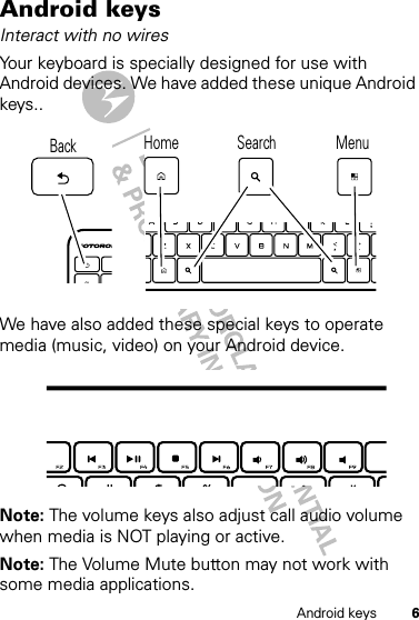 6Android keysAndroid keysInteract with no wiresYour keyboard is specially designed for use with Android devices. We have added these unique Android keys..We have also added these special keys to operate media (music, video) on your Android device.Note: The volume keys also adjust call audio volume when media is NOT playing or active.Note: The Volume Mute button may not work with some media applications.Home Search MenuBack