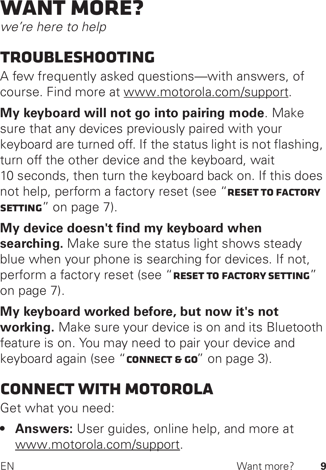 9EN Want more?Want more?we’re here to helpTroubleshootingA few frequently asked questions—with answers, of course. Find more at www.motorola.com/support.My keyboard will not go into pairing mode. Make sure that any devices previously paired with your keyboard are turned off. If the status light is not flashing, turn off the other device and the keyboard, wait 10 seconds, then turn the keyboard back on. If this does not help, perform a factory reset (see “Reset to factory setting” on page 7).My device doesn&apos;t find my keyboard when searching. Make sure the status light shows steady blue when your phone is searching for devices. If not, perform a factory reset (see “Reset to factory setting” on page 7).My keyboard worked before, but now it&apos;s not working. Make sure your device is on and its Bluetooth feature is on. You may need to pair your device and keyboard again (see “Connect &amp; go” on page 3).Connect with MotorolaGet what you need:•Answers: User guides, online help, and more at www.motorola.com/support.