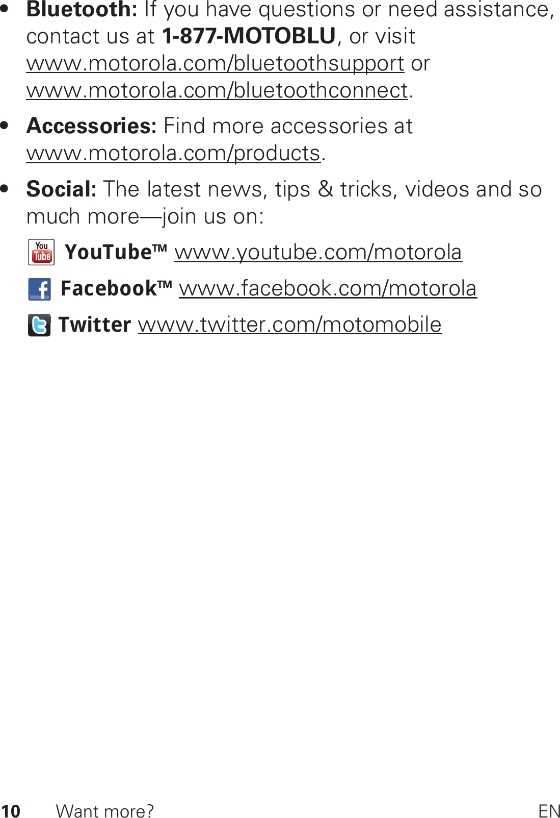 10 Want more? EN• Bluetooth: If you have questions or need assistance, contact us at 1-877-MOTOBLU, or visit www.motorola.com/bluetoothsupport or www.motorola.com/bluetoothconnect.• Accessories: Find more accessories at www.motorola.com/products.•Social: The latest news, tips &amp; tricks, videos and so much more—join us on:YouTube™ www.youtube.com/motorolaFacebook™ www.facebook.com/motorolaTwitter www.twitter.com/motomobile