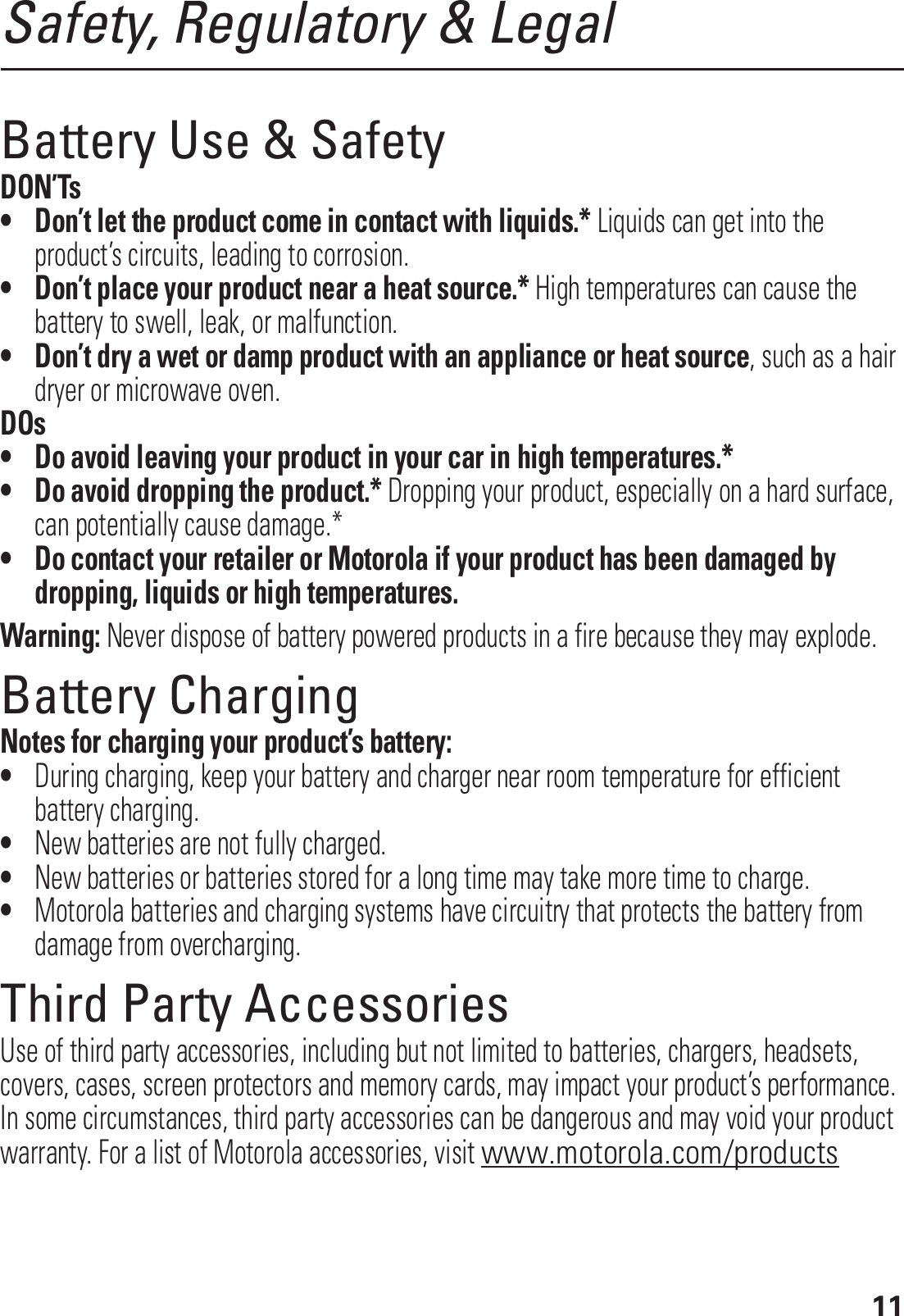 11Safety, Regulatory &amp; LegalBattery Use &amp; SafetyDON’Ts• Don’t let the product come in contact with liquids.* Liquids can get into the product’s circuits, leading to corrosion.• Don’t place your product near a heat source.* High temperatures can cause the battery to swell, leak, or malfunction.• Don’t dry a wet or damp product with an appliance or heat source, such as a hair dryer or microwave oven.DOs• Do avoid leaving your product in your car in high temperatures.*• Do avoid dropping the product.* Dropping your product, especially on a hard surface, can potentially cause damage.*• Do contact your retailer or Motorola if your product has been damaged by dropping, liquids or high temperatures.Warning: Never dispose of battery powered products in a fire because they may explode.Battery ChargingBattery ChargingNotes for charging your product’s battery:•During charging, keep your battery and charger near room temperature for efficient battery charging.•New batteries are not fully charged.•New batteries or batteries stored for a long time may take more time to charge.•Motorola batteries and charging systems have circuitry that protects the battery from damage from overcharging.Third Party AccessoriesUse of third party accessories, including but not limited to batteries, chargers, headsets, covers, cases, screen protectors and memory cards, may impact your product’s performance. In some circumstances, third party accessories can be dangerous and may void your product warranty. For a list of Motorola accessories, visit www.motorola.com/products