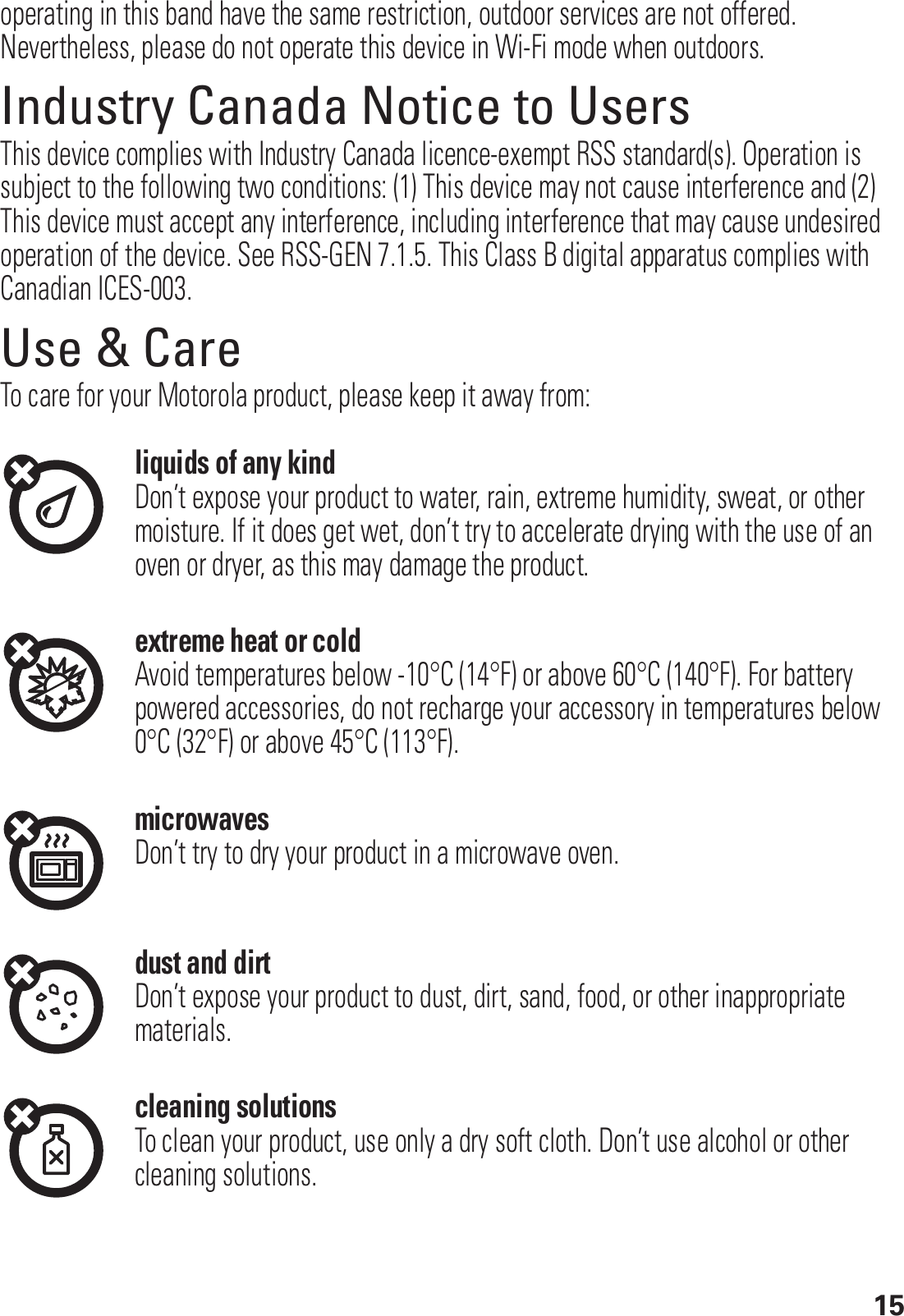 15operating in this band have the same restriction, outdoor services are not offered. Nevertheless, please do not operate this device in Wi-Fi mode when outdoors.Industry Canada Notice to UsersIndustry Canada NoticeThis device complies with Industry Canada licence-exempt RSS standard(s). Operation is subject to the following two conditions: (1) This device may not cause interference and (2) This device must accept any interference, including interference that may cause undesired operation of the device. See RSS-GEN 7.1.5. This Class B digital apparatus complies with Canadian ICES-003.Use &amp; CareUse &amp; CareTo care for your Motorola product, please keep it away from:liquids of any kindDon’t expose your product to water, rain, extreme humidity, sweat, or other moisture. If it does get wet, don’t try to accelerate drying with the use of an oven or dryer, as this may damage the product.extreme heat or coldAvoid temperatures below -10°C (14°F) or above 60°C (140°F). For battery powered accessories, do not recharge your accessory in temperatures below 0°C (32°F) or above 45°C (113°F).microwavesDon’t try to dry your product in a microwave oven.dust and dirtDon’t expose your product to dust, dirt, sand, food, or other inappropriate materials.cleaning solutionsTo clean your product, use only a dry soft cloth. Don’t use alcohol or other cleaning solutions.