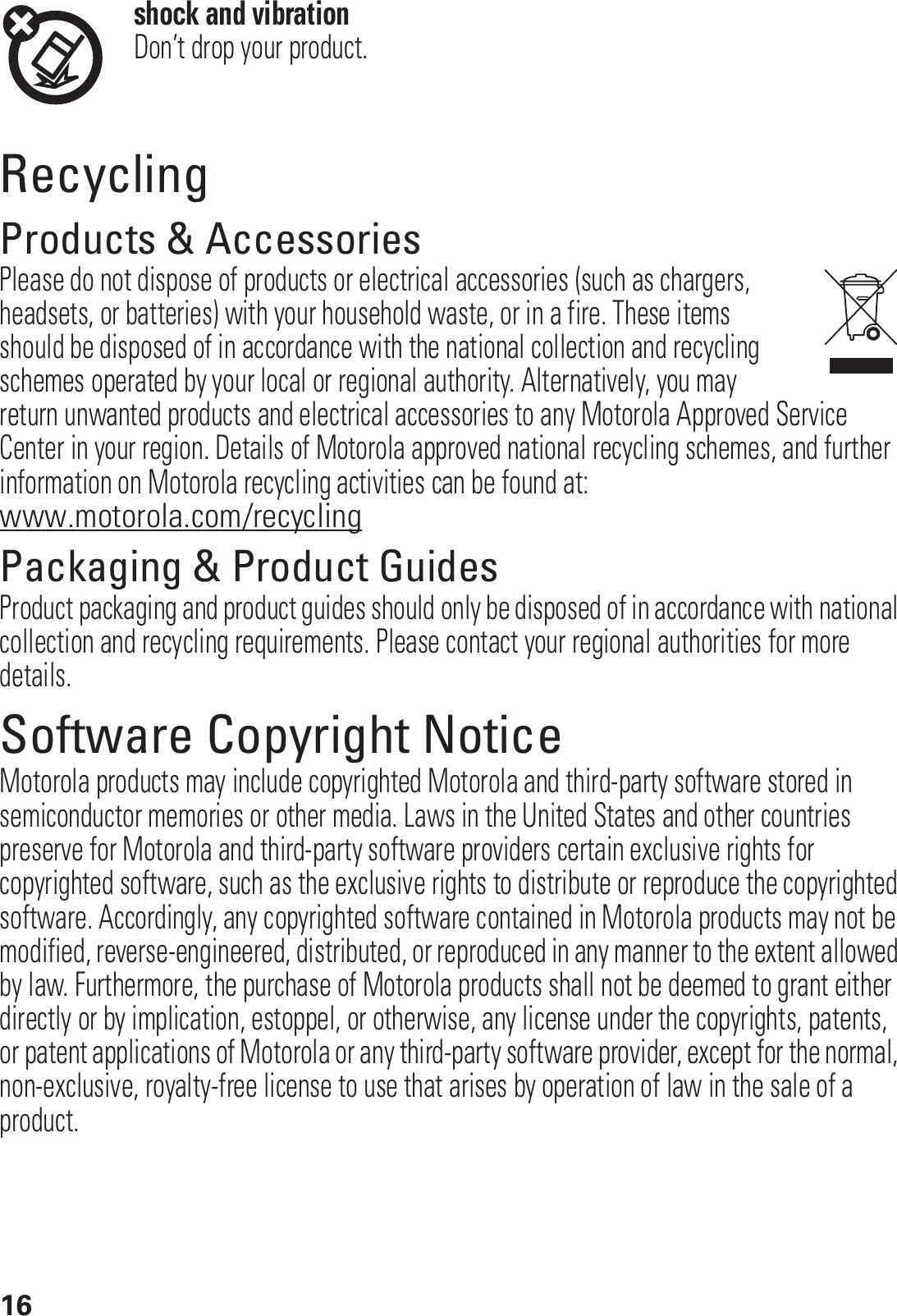 16shock and vibrationDon’t drop your product.RecyclingRecyclingProducts &amp; AccessoriesPlease do not dispose of products or electrical accessories (such as chargers, headsets, or batteries) with your household waste, or in a fire. These items should be disposed of in accordance with the national collection and recycling schemes operated by your local or regional authority. Alternatively, you may return unwanted products and electrical accessories to any Motorola Approved Service Center in your region. Details of Motorola approved national recycling schemes, and further information on Motorola recycling activities can be found at: www.motorola.com/recyclingPackaging &amp; Product GuidesProduct packaging and product guides should only be disposed of in accordance with national collection and recycling requirements. Please contact your regional authorities for more details.Software Copyright NoticeSoftware Copyright NoticeMotorola products may include copyrighted Motorola and third-party software stored in semiconductor memories or other media. Laws in the United States and other countries preserve for Motorola and third-party software providers certain exclusive rights for copyrighted software, such as the exclusive rights to distribute or reproduce the copyrighted software. Accordingly, any copyrighted software contained in Motorola products may not be modified, reverse-engineered, distributed, or reproduced in any manner to the extent allowed by law. Furthermore, the purchase of Motorola products shall not be deemed to grant either directly or by implication, estoppel, or otherwise, any license under the copyrights, patents, or patent applications of Motorola or any third-party software provider, except for the normal, non-exclusive, royalty-free license to use that arises by operation of law in the sale of a product.