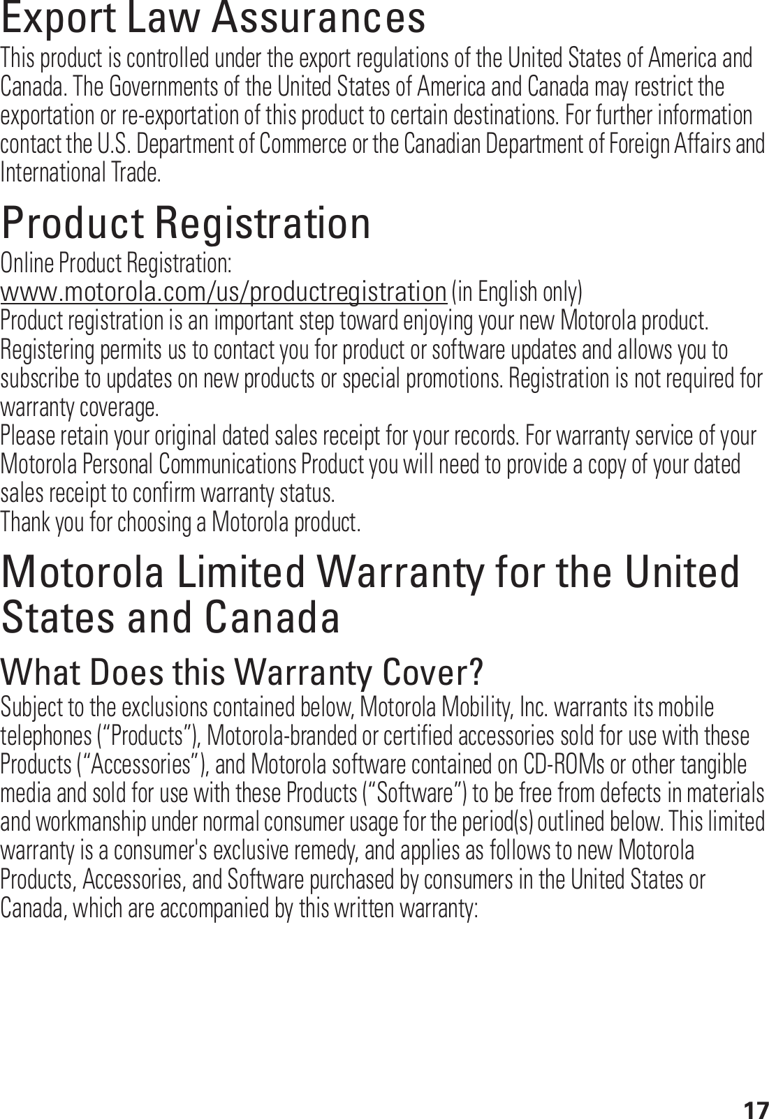 17Export Law AssurancesExport LawThis product is controlled under the export regulations of the United States of America and Canada. The Governments of the United States of America and Canada may restrict the exportation or re-exportation of this product to certain destinations. For further information contact the U.S. Department of Commerce or the Canadian Department of Foreign Affairs and International Trade.Product RegistrationRegistrati onOnline Product Registration:www.motorola.com/us/productregistration (in English only)Product registration is an important step toward enjoying your new Motorola product. Registering permits us to contact you for product or software updates and allows you to subscribe to updates on new products or special promotions. Registration is not required for warranty coverage.Please retain your original dated sales receipt for your records. For warranty service of your Motorola Personal Communications Product you will need to provide a copy of your dated sales receipt to confirm warranty status.Thank you for choosing a Motorola product.Motorola Limited Warranty for the United States and CanadaWarrantyWhat Does this Warranty Cover?Subject to the exclusions contained below, Motorola Mobility, Inc. warrants its mobile telephones (“Products”), Motorola-branded or certified accessories sold for use with these Products (“Accessories”), and Motorola software contained on CD-ROMs or other tangible media and sold for use with these Products (“Software”) to be free from defects in materials and workmanship under normal consumer usage for the period(s) outlined below. This limited warranty is a consumer&apos;s exclusive remedy, and applies as follows to new Motorola Products, Accessories, and Software purchased by consumers in the United States or Canada, which are accompanied by this written warranty: