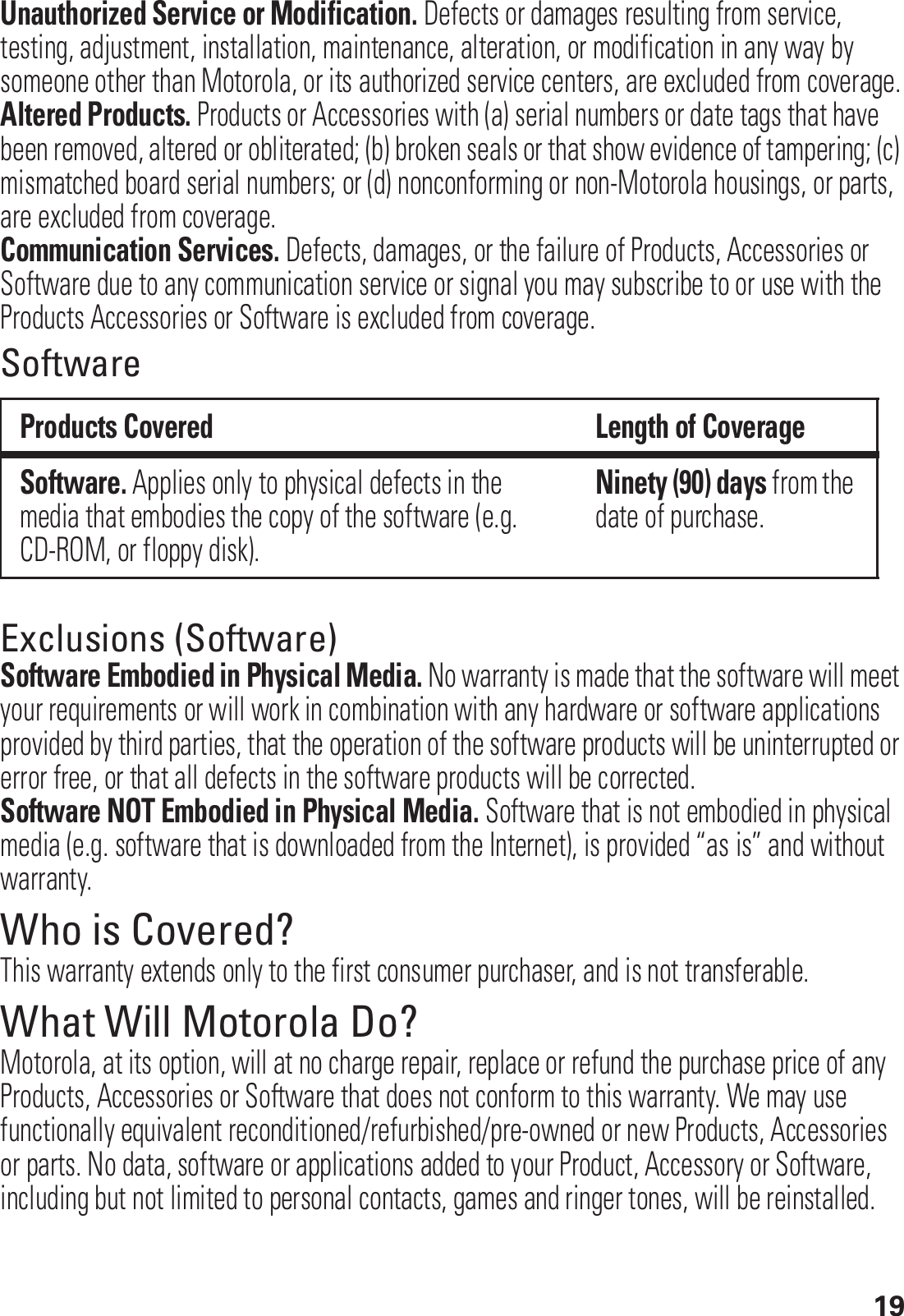 19Unauthorized Service or Modification. Defects or damages resulting from service, testing, adjustment, installation, maintenance, alteration, or modification in any way by someone other than Motorola, or its authorized service centers, are excluded from coverage.Altered Products. Products or Accessories with (a) serial numbers or date tags that have been removed, altered or obliterated; (b) broken seals or that show evidence of tampering; (c) mismatched board serial numbers; or (d) nonconforming or non-Motorola housings, or parts, are excluded from coverage.Communication Services. Defects, damages, or the failure of Products, Accessories or Software due to any communication service or signal you may subscribe to or use with the Products Accessories or Software is excluded from coverage.SoftwareExclusions (Software)Software Embodied in Physical Media. No warranty is made that the software will meet your requirements or will work in combination with any hardware or software applications provided by third parties, that the operation of the software products will be uninterrupted or error free, or that all defects in the software products will be corrected.Software NOT Embodied in Physical Media. Software that is not embodied in physical media (e.g. software that is downloaded from the Internet), is provided “as is” and without warranty.Who is Covered?This warranty extends only to the first consumer purchaser, and is not transferable.What Will Motorola Do?Motorola, at its option, will at no charge repair, replace or refund the purchase price of any Products, Accessories or Software that does not conform to this warranty. We may use functionally equivalent reconditioned/refurbished/pre-owned or new Products, Accessories or parts. No data, software or applications added to your Product, Accessory or Software, including but not limited to personal contacts, games and ringer tones, will be reinstalled. Products Covered Length of CoverageSoftware. Applies only to physical defects in the media that embodies the copy of the software (e.g. CD-ROM, or floppy disk).Ninety (90) days from the date of purchase.